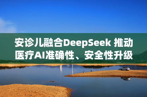 安诊儿融合DeepSeek 推动医疗AI准确性、安全性升级