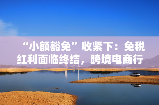 “小额豁免”收紧下：免税红利面临终结，跨境电商行业迭代