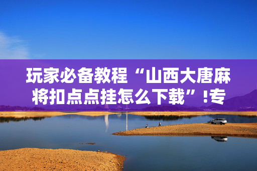 玩家必备教程“山西大唐麻将扣点点挂怎么下载”!专业师傅带你一起了解（详细教程）-抖音