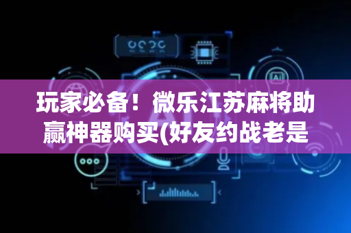 玩家必备！微乐江苏麻将助赢神器购买(好友约战老是输)