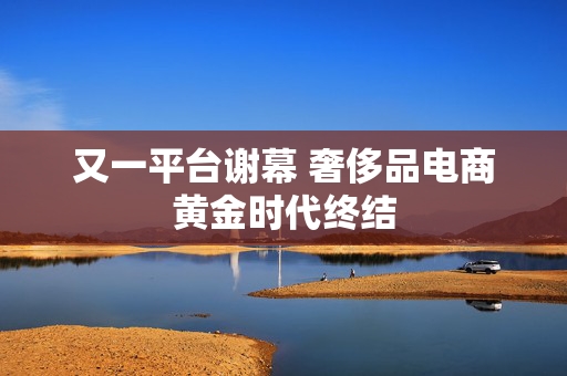 又一平台谢幕 奢侈品电商黄金时代终结