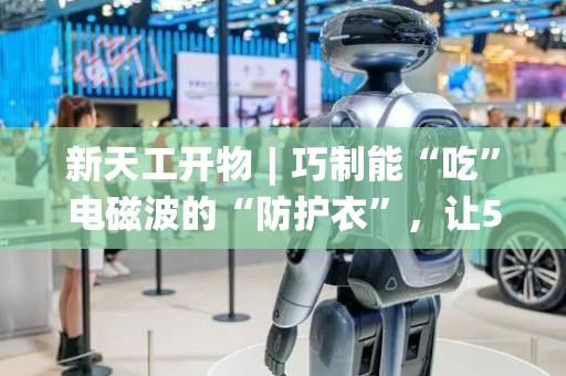 新天工开物︱巧制能“吃”电磁波的“防护衣”，让5G通信无干扰