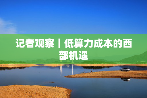 记者观察｜低算力成本的西部机遇
