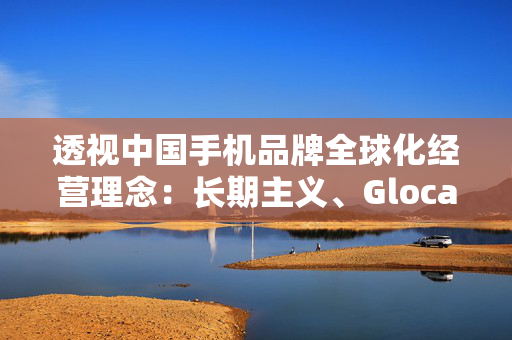 透视中国手机品牌全球化经营理念：长期主义、Glocal、ESG……