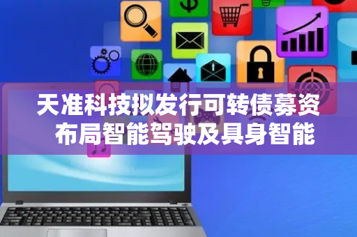 天准科技拟发行可转债募资  布局智能驾驶及具身智能控制器产业