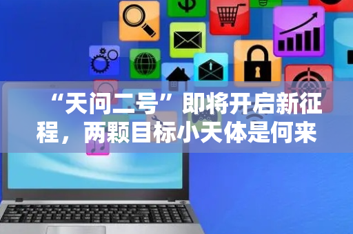 “天问二号”即将开启新征程，两颗目标小天体是何来头？