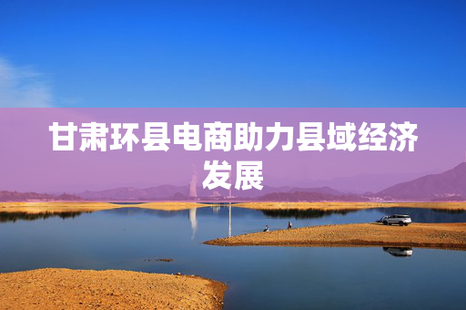 甘肃环县电商助力县域经济发展
