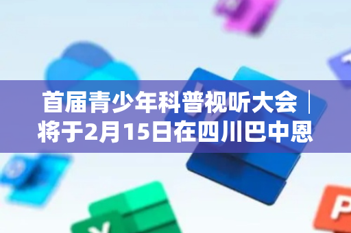 首届青少年科普视听大会│将于2月15日在四川巴中恩阳科普大视界开幕