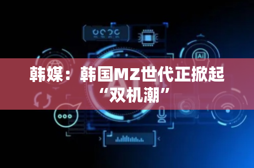 韩媒：韩国MZ世代正掀起“双机潮”