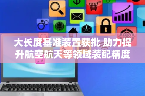 大长度基准装置获批 助力提升航空航天等领域装配精度
