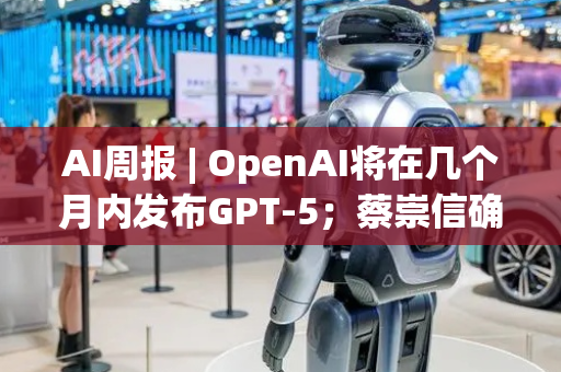 AI周报 | OpenAI将在几个月内发布GPT-5；蔡崇信确认阿里与苹果合作