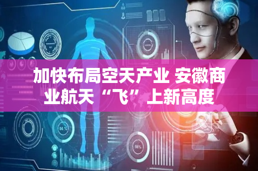 加快布局空天产业 安徽商业航天“飞”上新高度