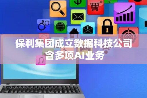 保利集团成立数据科技公司 含多项AI业务