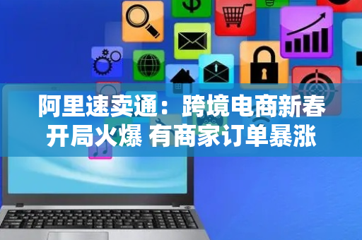 阿里速卖通：跨境电商新春开局火爆 有商家订单暴涨300%
