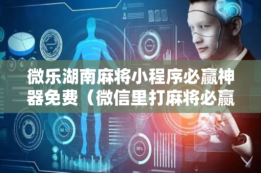 微乐湖南麻将小程序必赢神器免费（微信里打麻将必赢神器）