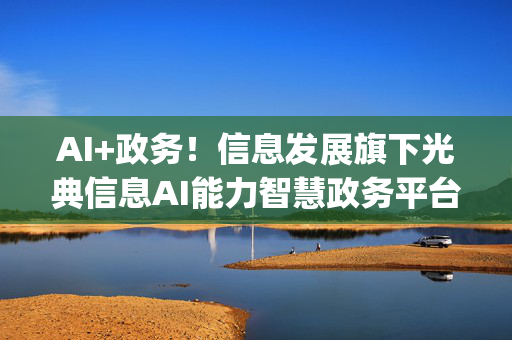 AI+政务！信息发展旗下光典信息AI能力智慧政务平台接入DeepSeek