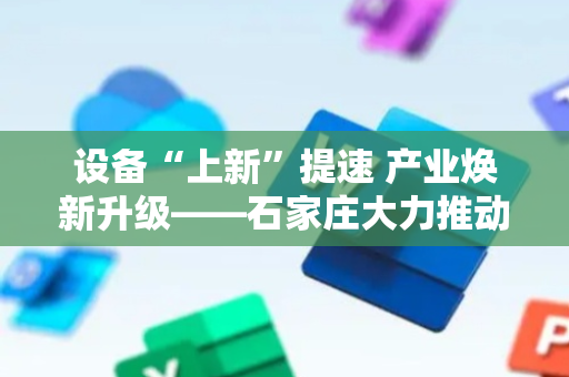 设备“上新”提速 产业焕新升级——石家庄大力推动工业领域大规模设备更新与技术改造