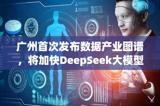 广州首次发布数据产业图谱，将加快DeepSeek大模型在政务领域推广应用