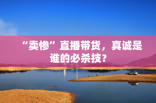 “卖惨”直播带货，真诚是谁的必杀技？