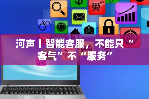 河声丨智能客服，不能只“客气”不“服务”