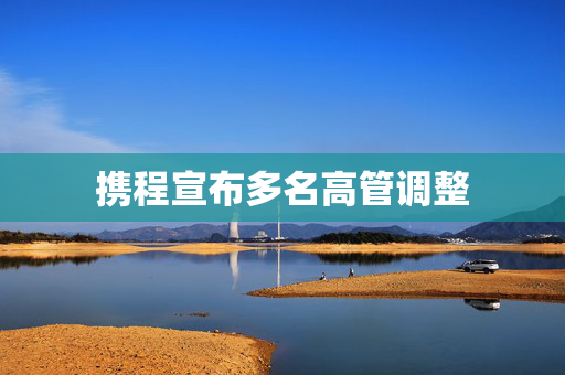 携程宣布多名高管调整