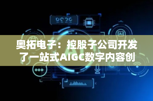 奥拓电子：控股子公司开发了一站式AIGC数字内容创作工具