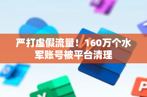 严打虚假流量！160万个水军账号被平台清理