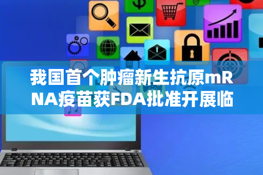 我国首个肿瘤新生抗原mRNA疫苗获FDA批准开展临床试验