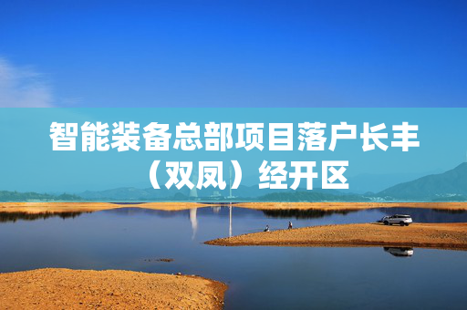 智能装备总部项目落户长丰（双凤）经开区