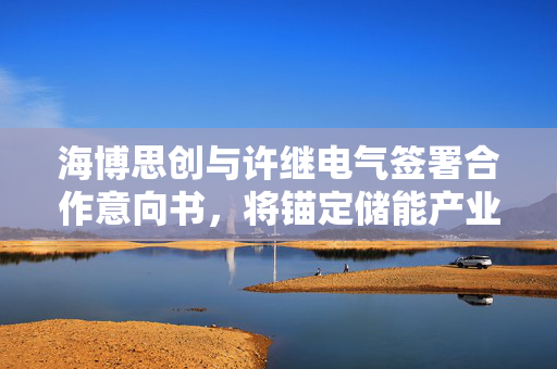 海博思创与许继电气签署合作意向书，将锚定储能产业前沿领域