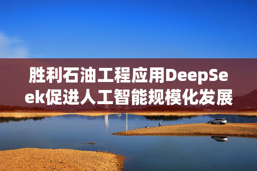 胜利石油工程应用DeepSeek促进人工智能规模化发展