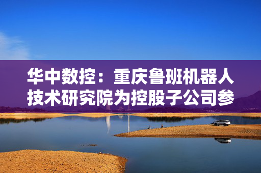 华中数控：重庆鲁班机器人技术研究院为控股子公司参股公司