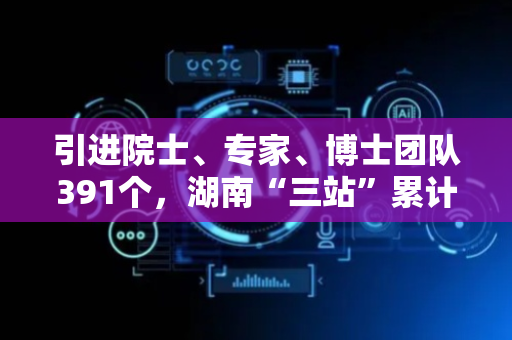 引进院士、专家、博士团队391个，湖南“三站”累计推广新技术新产品近万项！ ​