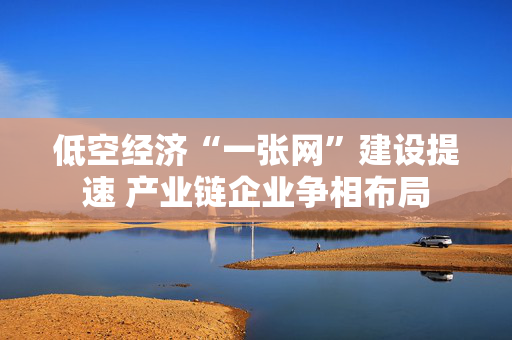 低空经济“一张网”建设提速 产业链企业争相布局