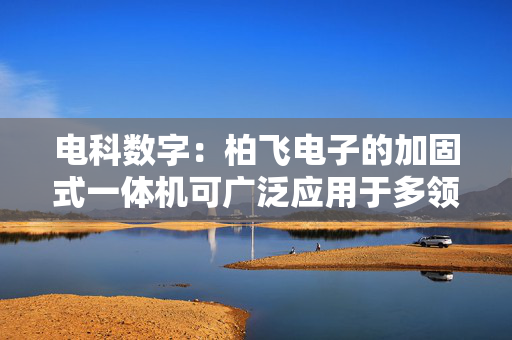 电科数字：柏飞电子的加固式一体机可广泛应用于多领域