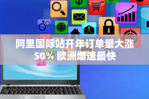 阿里国际站开年订单量大涨50% 欧洲增速最快