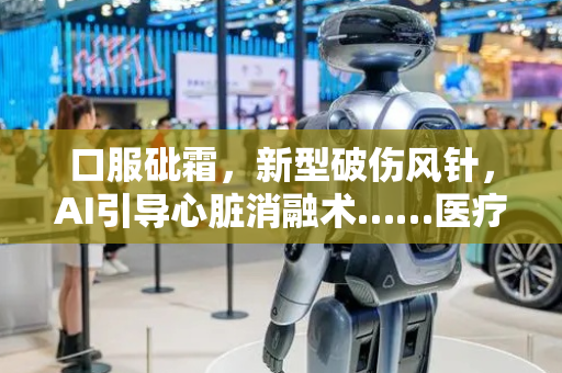 口服砒霜，新型破伤风针，AI引导心脏消融术……医疗大爆发