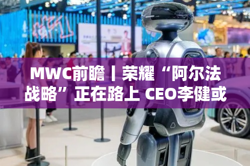 MWC前瞻丨荣耀“阿尔法战略”正在路上 CEO李健或首次亮相