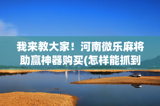 我来教大家！河南微乐麻将助赢神器购买(怎样能抓到好牌)
