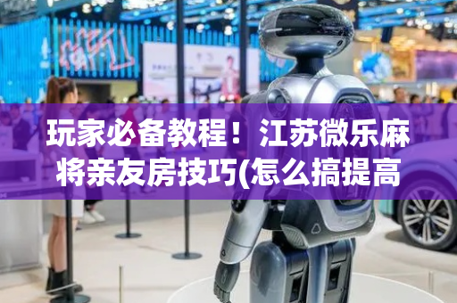 玩家必备教程！江苏微乐麻将亲友房技巧(怎么搞提高胜率)
