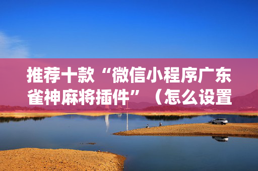 推荐十款“微信小程序广东雀神麻将插件”（怎么设置能有好牌)