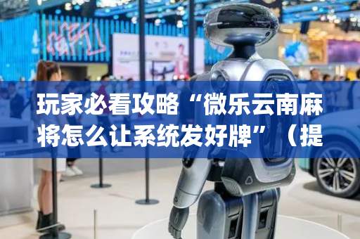 玩家必看攻略“微乐云南麻将怎么让系统发好牌”（提高胜率技巧)