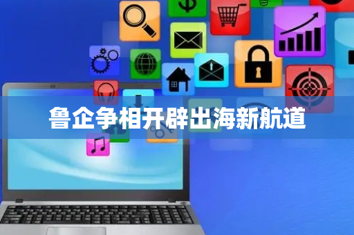 鲁企争相开辟出海新航道