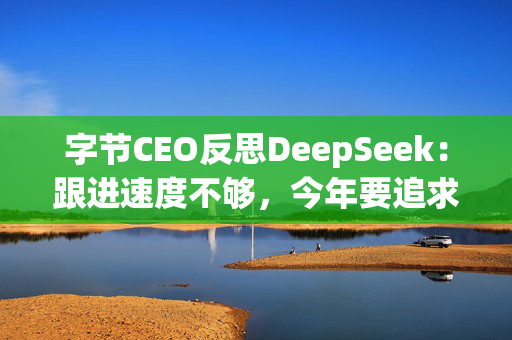 字节CEO反思DeepSeek：跟进速度不够，今年要追求智能上限