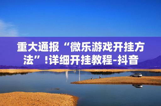重大通报“微乐游戏开挂方法”!详细开挂教程-抖音
