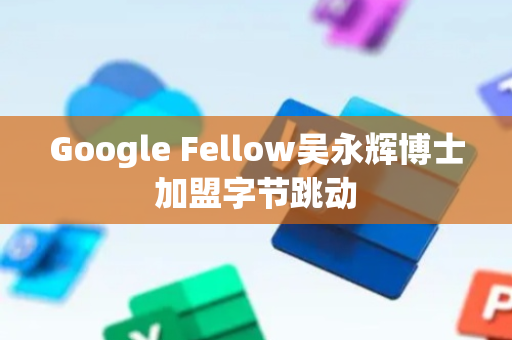Google Fellow吴永辉博士加盟字节跳动