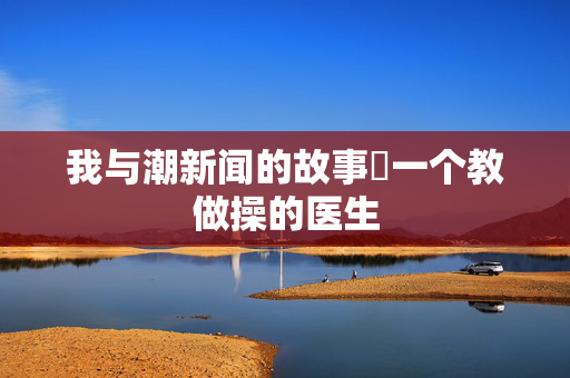 我与潮新闻的故事⑬一个教做操的医生