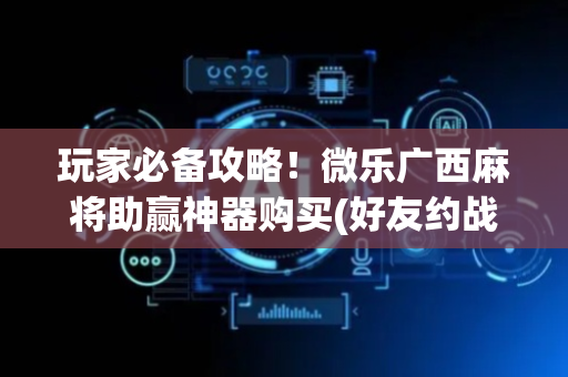 玩家必备攻略！微乐广西麻将助赢神器购买(好友约战老是输)