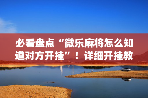必看盘点“微乐麻将怎么知道对方开挂”！详细开挂教程（确实真的有挂)-抖音